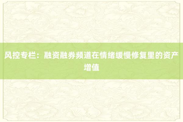风控专栏：融资融券频道在情绪缓慢修复里的资产增值