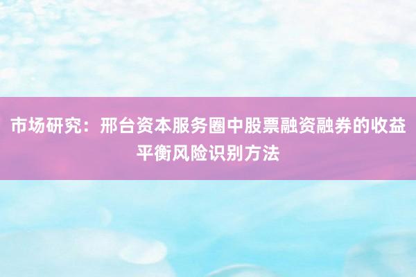 市场研究：邢台资本服务圈中股票融资融券的收益平衡风险识别方法