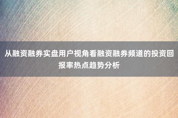 从融资融券实盘用户视角看融资融券频道的投资回报率热点趋势分析
