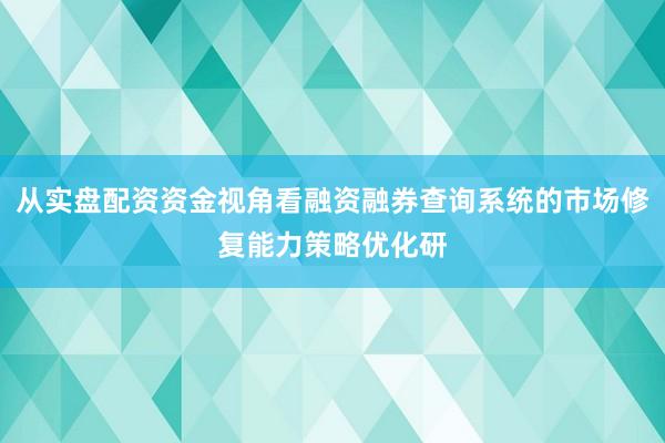 从实盘配资资金视角看融资融券查询系统的市场修复能力策略优化研
