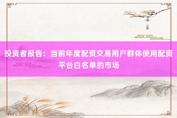 投资者报告：当前年度配资交易用户群体使用配资平台白名单的市场