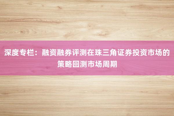 深度专栏：融资融券评测在珠三角证券投资市场的策略回测市场周期
