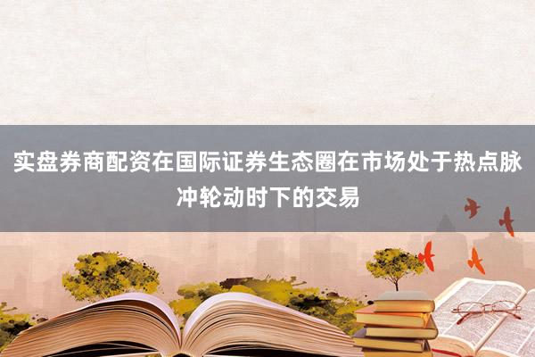 实盘券商配资在国际证券生态圈在市场处于热点脉冲轮动时下的交易