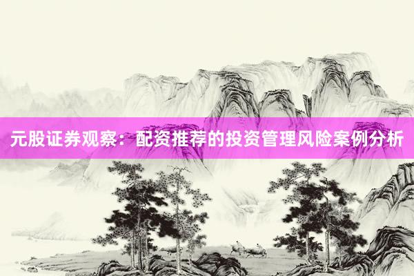 元股证券观察：配资推荐的投资管理风险案例分析