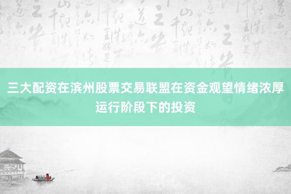 三大配资在滨州股票交易联盟在资金观望情绪浓厚运行阶段下的投资