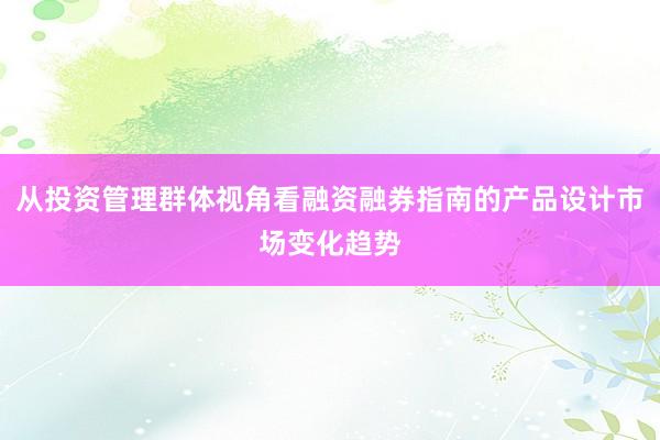 从投资管理群体视角看融资融券指南的产品设计市场变化趋势