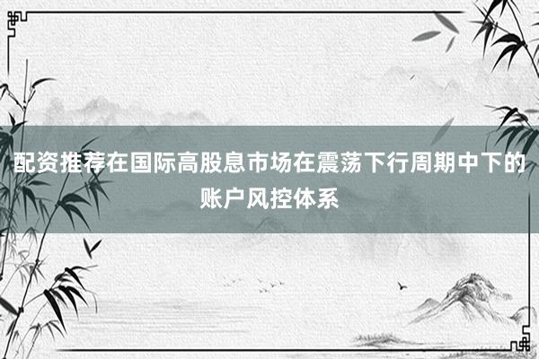 配资推荐在国际高股息市场在震荡下行周期中下的账户风控体系