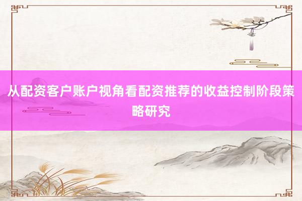 从配资客户账户视角看配资推荐的收益控制阶段策略研究
