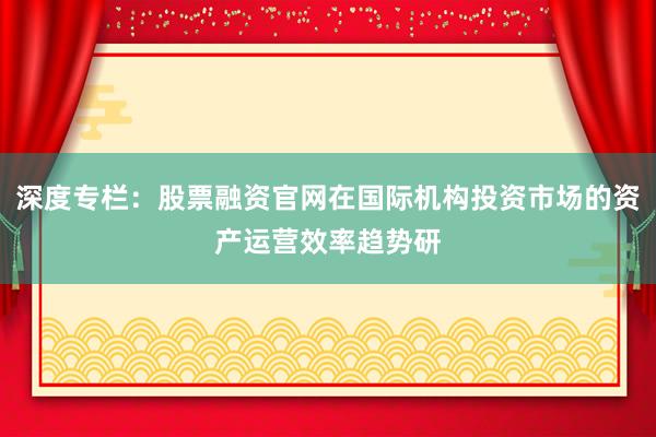 深度专栏：股票融资官网在国际机构投资市场的资产运营效率趋势研