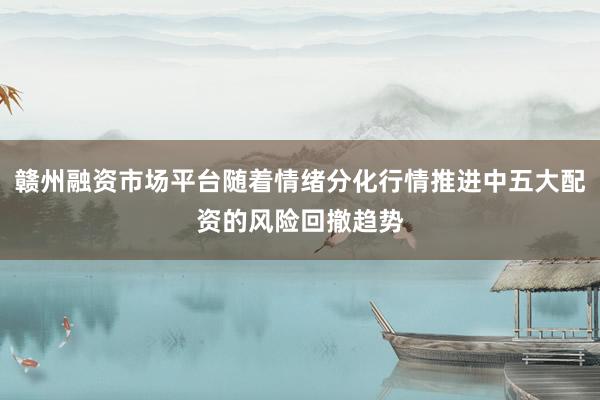 赣州融资市场平台随着情绪分化行情推进中五大配资的风险回撤趋势