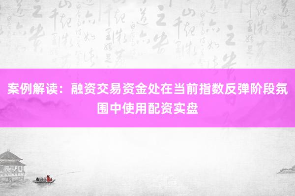 案例解读：融资交易资金处在当前指数反弹阶段氛围中使用配资实盘