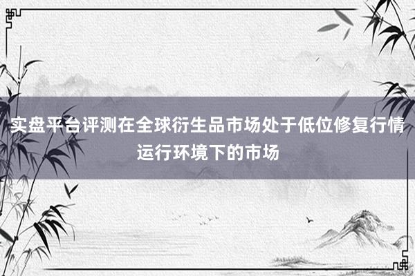 实盘平台评测在全球衍生品市场处于低位修复行情运行环境下的市场