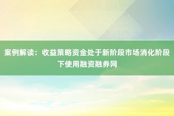 案例解读：收益策略资金处于新阶段市场消化阶段下使用融资融券网