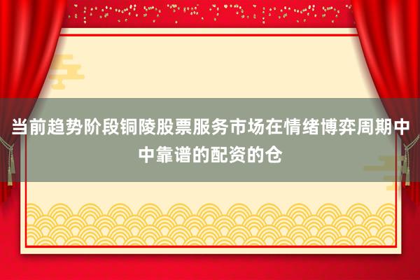 当前趋势阶段铜陵股票服务市场在情绪博弈周期中中靠谱的配资的仓