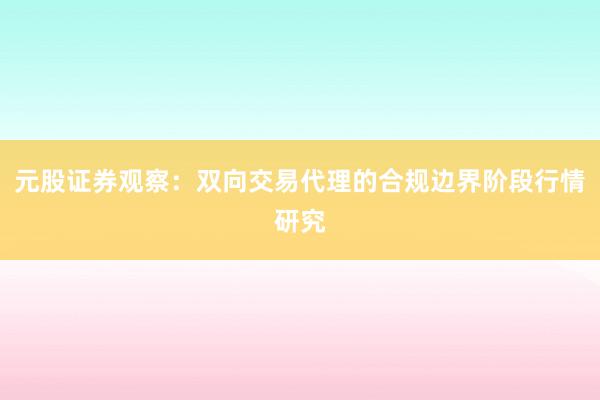 元股证券观察：双向交易代理的合规边界阶段行情研究