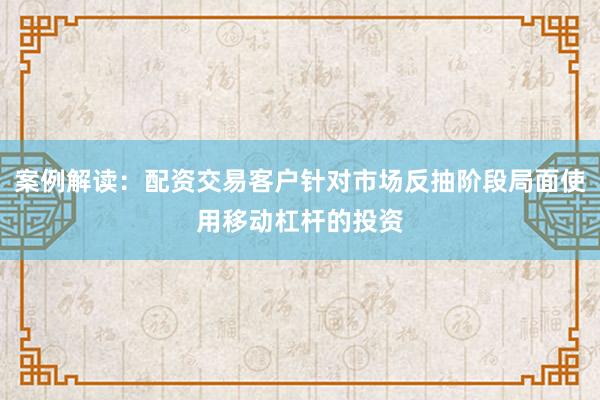 案例解读：配资交易客户针对市场反抽阶段局面使用移动杠杆的投资