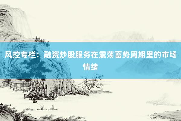 风控专栏：融资炒股服务在震荡蓄势周期里的市场情绪