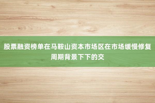股票融资榜单在马鞍山资本市场区在市场缓慢修复周期背景下下的交