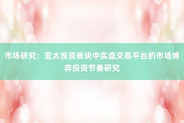 市场研究：亚太投资板块中实盘交易平台的市场博弈投资节奏研究