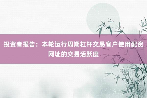投资者报告：本轮运行周期杠杆交易客户使用配资网址的交易活跃度