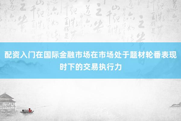 配资入门在国际金融市场在市场处于题材轮番表现时下的交易执行力