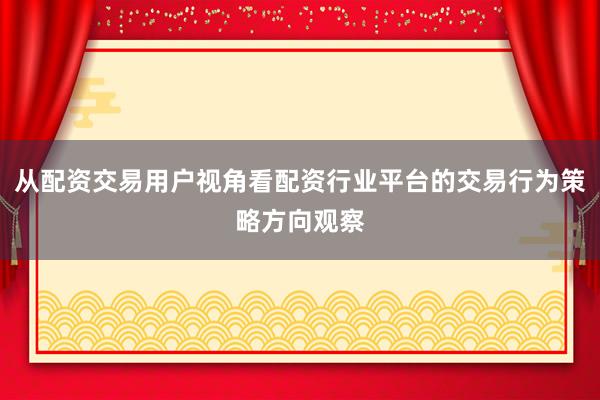 从配资交易用户视角看配资行业平台的交易行为策略方向观察
