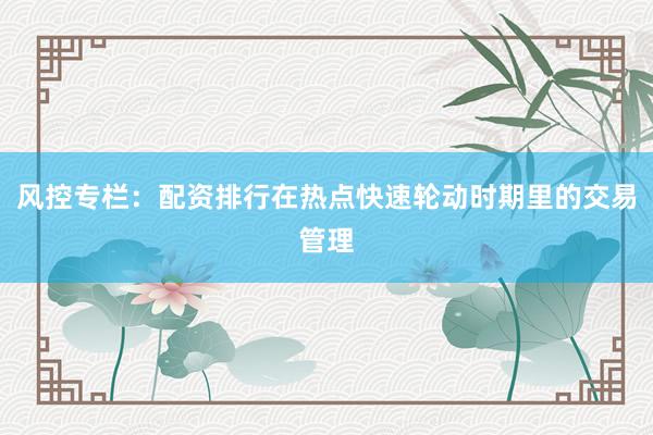 风控专栏：配资排行在热点快速轮动时期里的交易管理