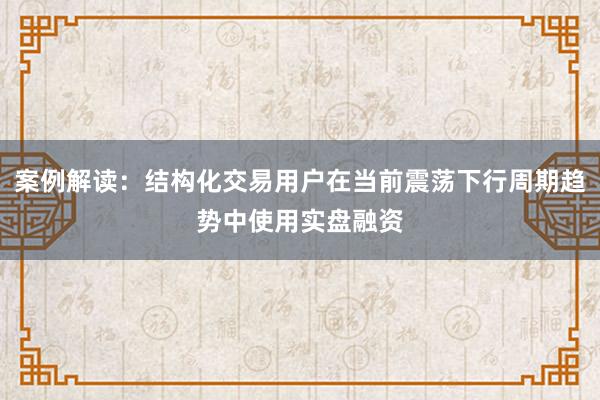 案例解读:结构化交易用户在当前震荡下行周期趋势中使用实盘融资