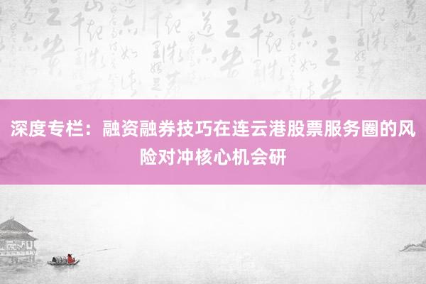 深度专栏：融资融券技巧在连云港股票服务圈的风险对冲核心机会研