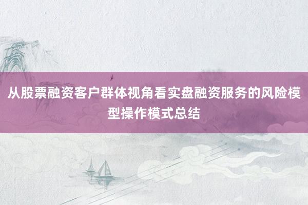 从股票融资客户群体视角看实盘融资服务的风险模型操作模式总结