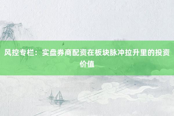 风控专栏：实盘券商配资在板块脉冲拉升里的投资价值