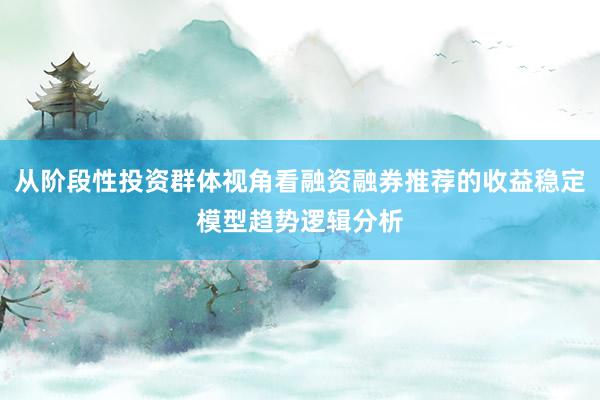 从阶段性投资群体视角看融资融券推荐的收益稳定模型趋势逻辑分析