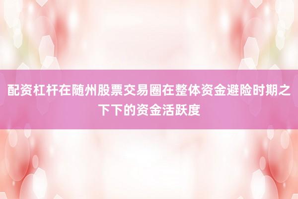 配资杠杆在随州股票交易圈在整体资金避险时期之下下的资金活跃度