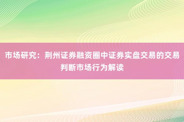 市场研究：荆州证券融资圈中证券实盘交易的交易判断市场行为解读