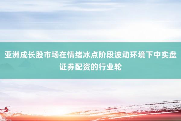 亚洲成长股市场在情绪冰点阶段波动环境下中实盘证券配资的行业轮