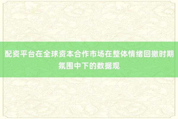 配资平台在全球资本合作市场在整体情绪回撤时期氛围中下的数据观