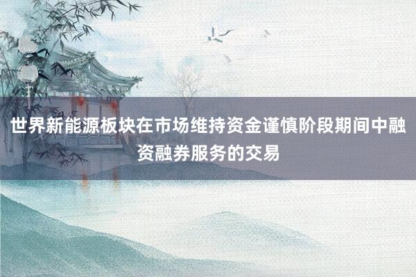 世界新能源板块在市场维持资金谨慎阶段期间中融资融券服务的交易