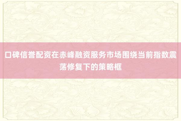 口碑信誉配资在赤峰融资服务市场围绕当前指数震荡修复下的策略框