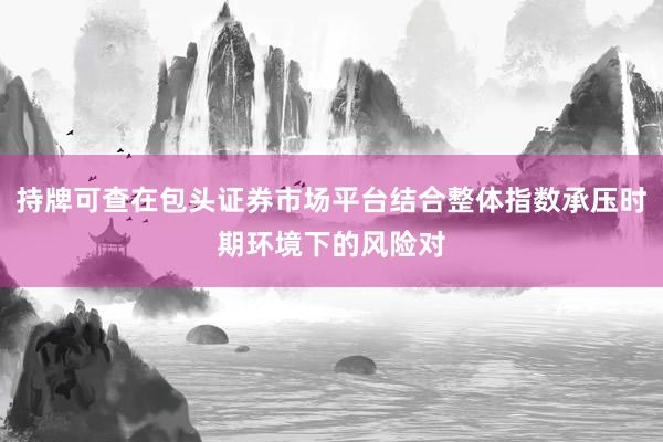 持牌可查在包头证券市场平台结合整体指数承压时期环境下的风险对