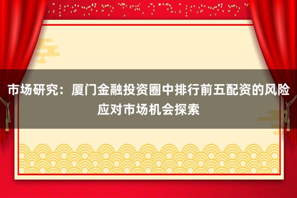 市场研究：厦门金融投资圈中排行前五配资的风险应对市场机会探索
