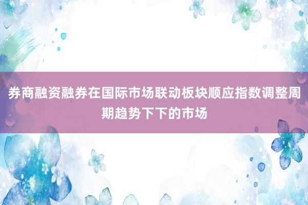 券商融资融券在国际市场联动板块顺应指数调整周期趋势下下的市场