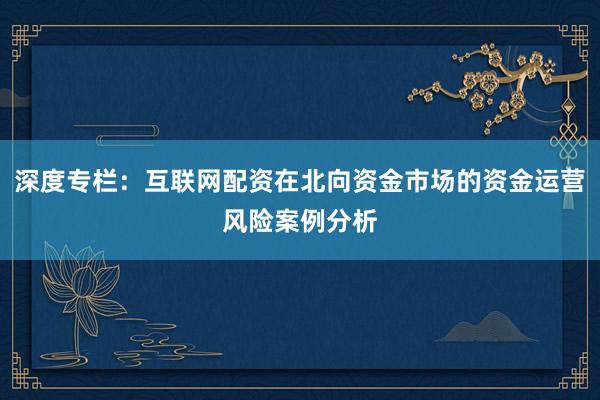 深度专栏：互联网配资在北向资金市场的资金运营风险案例分析