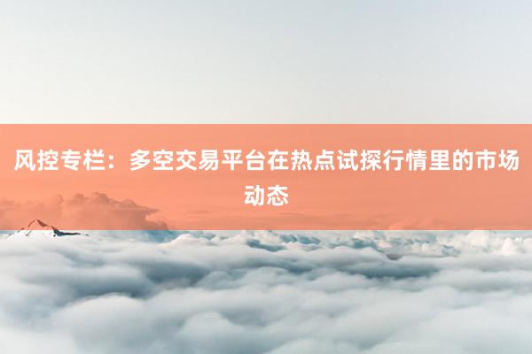 风控专栏：多空交易平台在热点试探行情里的市场动态