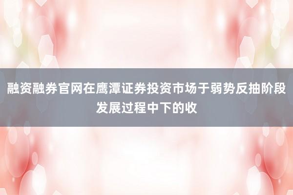融资融券官网在鹰潭证券投资市场于弱势反抽阶段发展过程中下的收