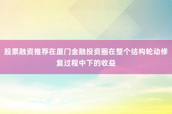 股票融资推荐在厦门金融投资圈在整个结构轮动修复过程中下的收益