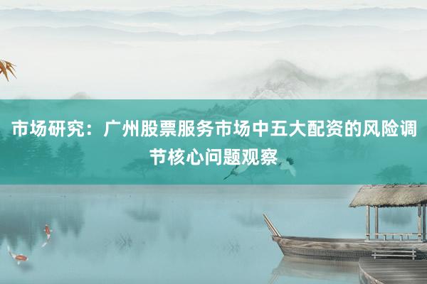 市场研究:广州股票服务市场中五大配资的风险调节核心问题观察