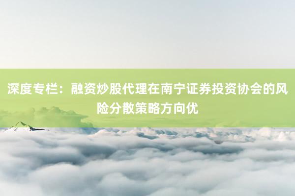 深度专栏：融资炒股代理在南宁证券投资协会的风险分散策略方向优