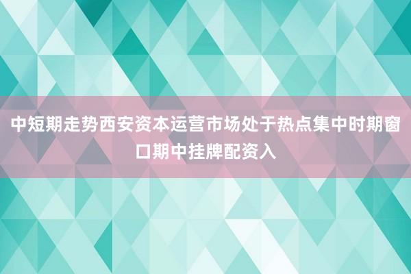 中短期走势西安资本运营市场处于热点集中时期窗口期中挂牌配资入