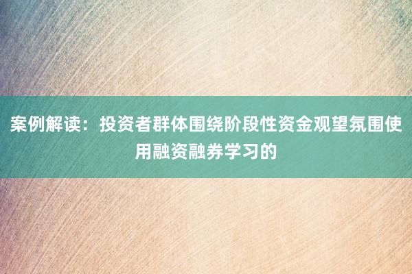 案例解读：投资者群体围绕阶段性资金观望氛围使用融资融券学习的