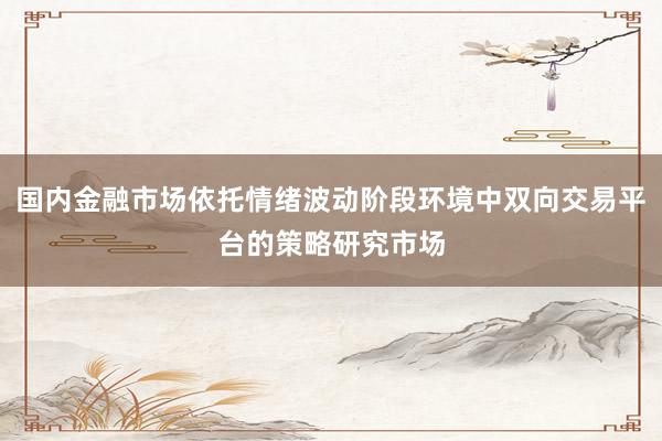 国内金融市场依托情绪波动阶段环境中双向交易平台的策略研究市场